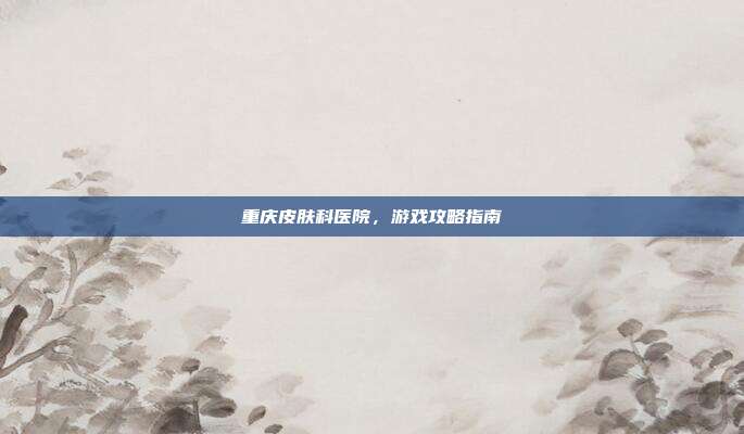 重庆皮肤科医院,游戏攻略指南