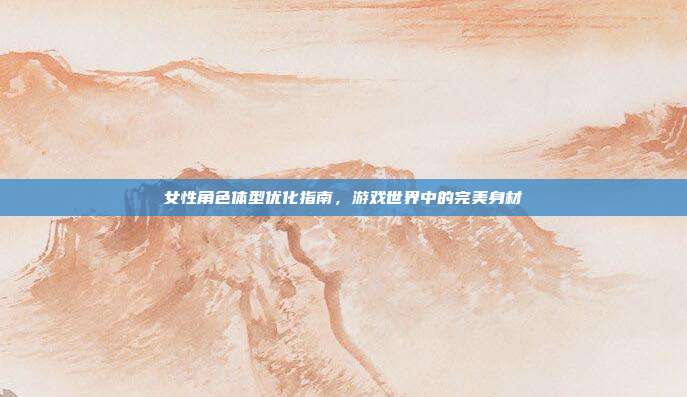 女性角色体型优化指南,游戏世界中的完美身材