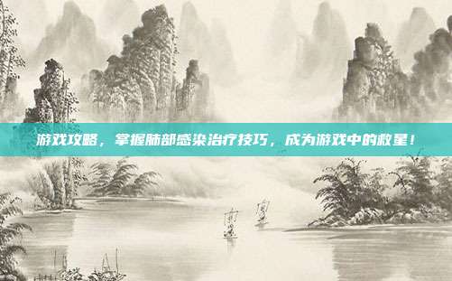 游戏攻略，掌握肺部感染治疗技巧，成为游戏中的救星！