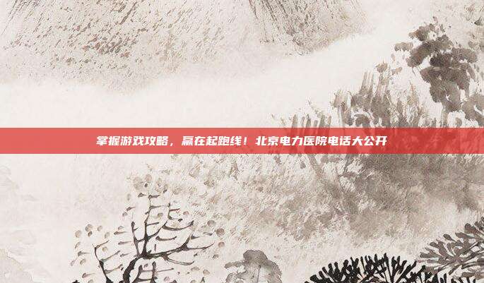 掌握游戏攻略，赢在起跑线！北京电力医院电话大公开