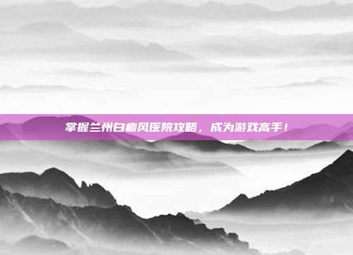 掌握兰州白癜风医院攻略,成为游戏高手!