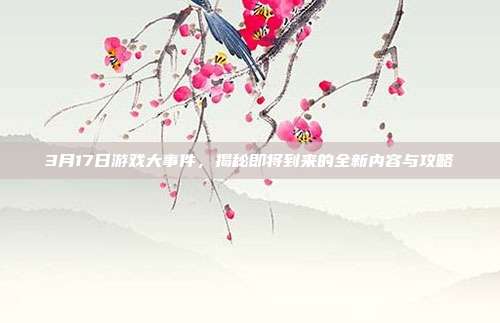 3月17日游戏大事件，揭秘即将到来的全新内容与攻略