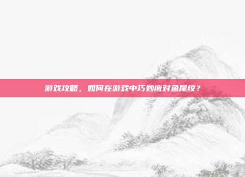 游戏攻略，如何在游戏中巧妙应对鱼尾纹？