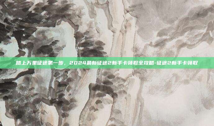 踏上万里征途第一步,2024最新征途2新手卡领取全攻略-征途2新手卡领取