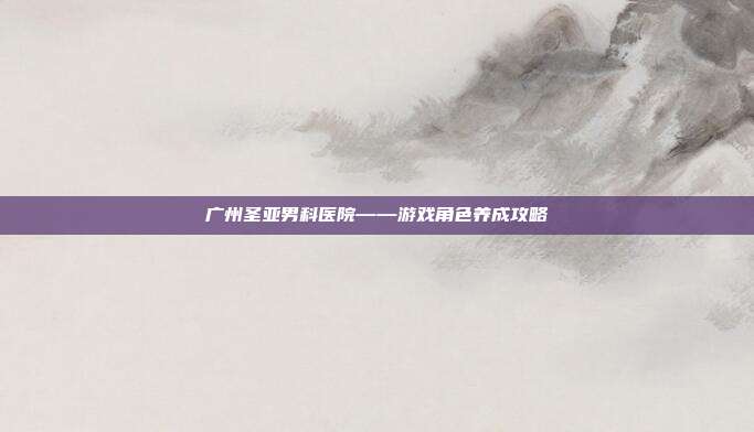 广州圣亚男科医院——游戏角色养成攻略
