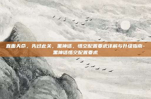 直面天命,先过此关,黑神话,悟空配置要求详解与升级指南-黑神话悟空配置要求