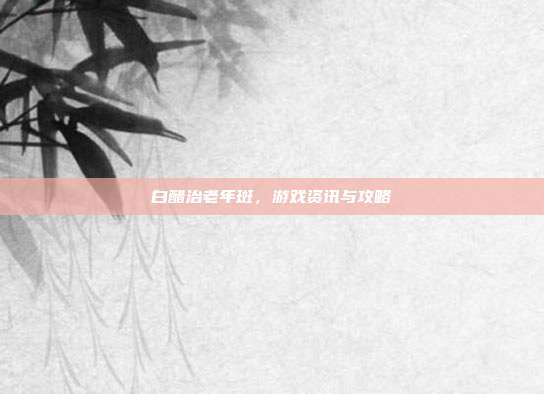 白醋治老年斑，游戏资讯与攻略