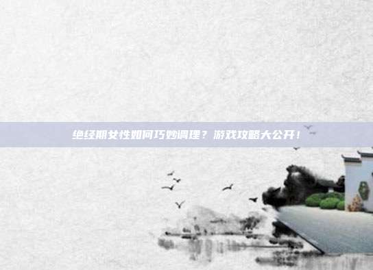绝经期女性如何巧妙调理？游戏攻略大公开！