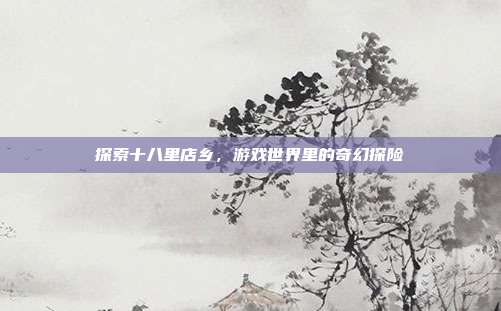 探索十八里店乡，游戏世界里的奇幻探险