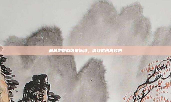 备孕期间的可乐选择，游戏资讯与攻略