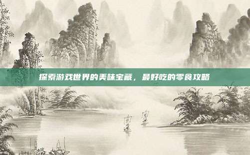 探索游戏世界的美味宝藏,最好吃的零食攻略