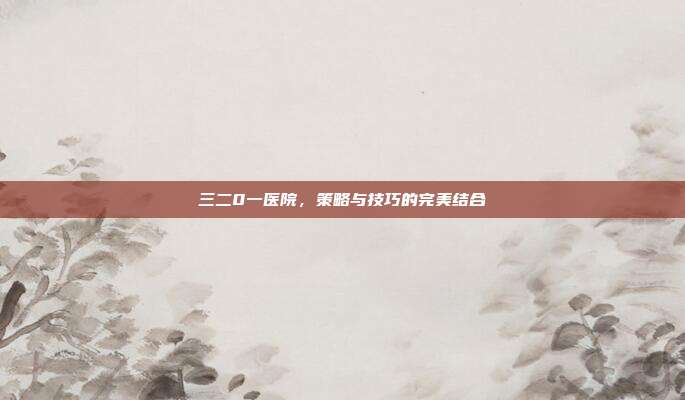 三二0一医院,策略与技巧的完美结合