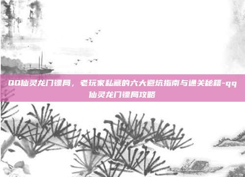 QQ仙灵龙门镖局,老玩家私藏的六大避坑指南与通关秘籍-qq仙灵龙门镖局攻略