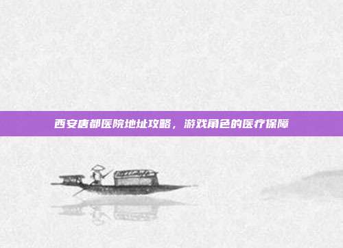 西安唐都医院地址攻略,游戏角色的医疗保障