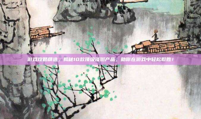 游戏攻略精选，揭秘10款顶级淡斑产品，助你在游戏中轻松取胜！