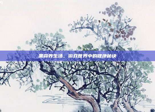 黑蒜养生汤，游戏世界中的健康秘诀