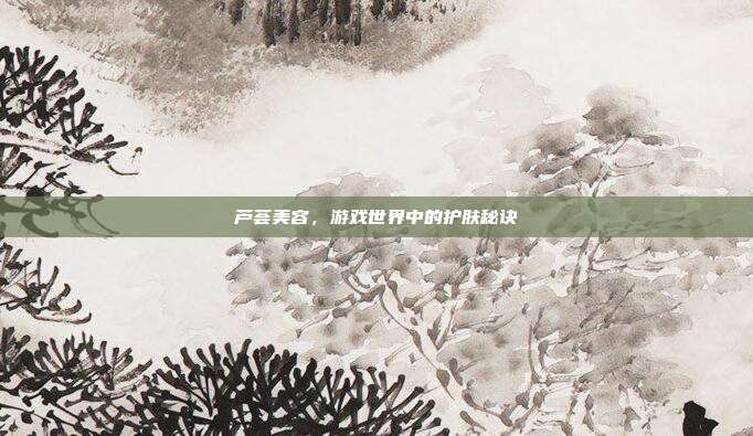 芦荟美容,游戏世界中的护肤秘诀