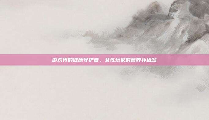 游戏界的健康守护者,女性玩家的营养补给站