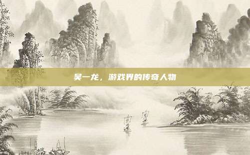 吴一龙,游戏界的传奇人物