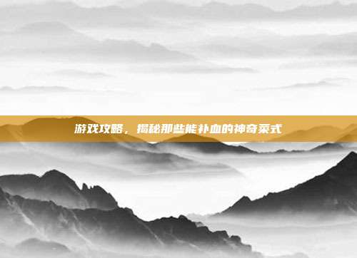 游戏攻略，揭秘那些能补血的神奇菜式