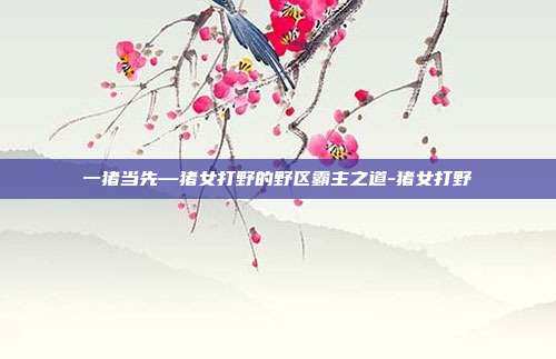 一猪当先—猪女打野的野区霸主之道-猪女打野