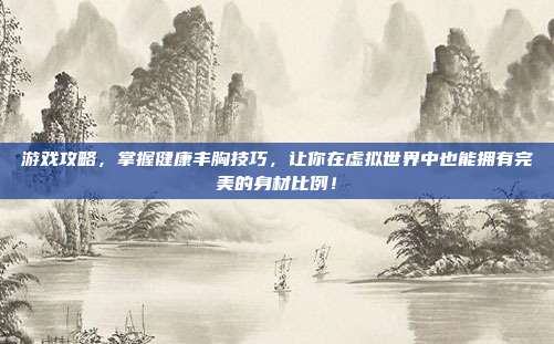 游戏攻略，掌握健康丰胸技巧，让你在虚拟世界中也能拥有完美的身材比例！