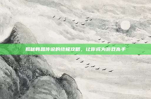 揭秘韩昌传说的终极攻略，让你成为游戏高手