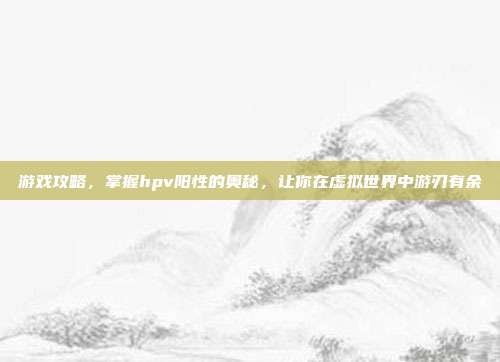 游戏攻略，掌握hpv阳性的奥秘，让你在虚拟世界中游刃有余