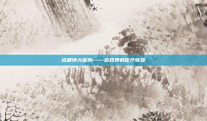 成都博大医院——游戏界的医疗奇迹