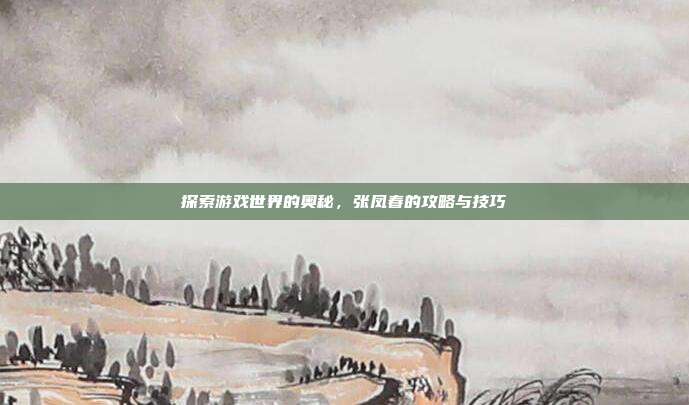 探索游戏世界的奥秘，张凤春的攻略与技巧