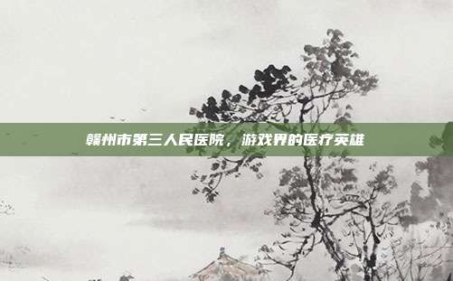 赣州市第三人民医院,游戏界的医疗英雄