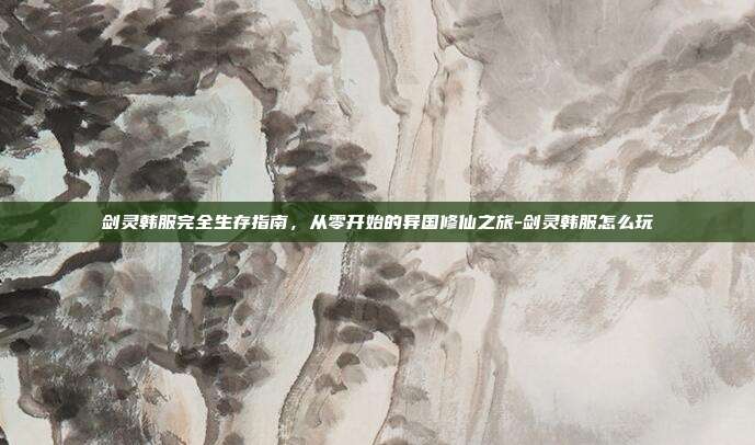 剑灵韩服完全生存指南,从零开始的异国修仙之旅-剑灵韩服怎么玩