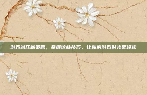 游戏减压新策略，掌握这些技巧，让你的游戏时光更轻松