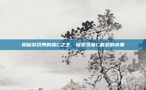揭秘游戏界的维C之王，探索含维C最多的水果