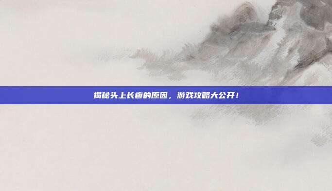 揭秘头上长癣的原因，游戏攻略大公开！