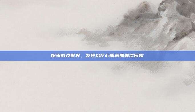 探索游戏世界，发现治疗心肌病的最佳医院
