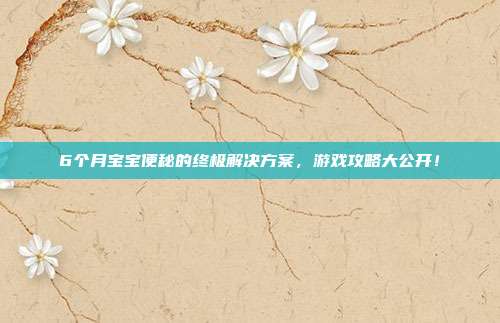 6个月宝宝便秘的终极解决方案，游戏攻略大公开！
