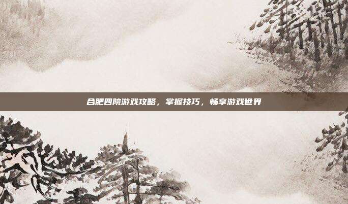 合肥四院游戏攻略，掌握技巧，畅享游戏世界
