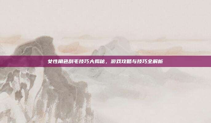 女性角色刮毛技巧大揭秘,游戏攻略与技巧全解析
