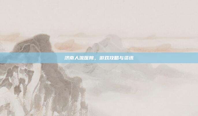 济南人流医院，游戏攻略与资讯