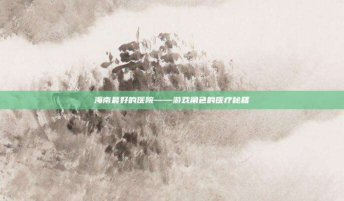 海南最好的医院——游戏角色的医疗秘籍