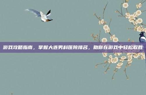 游戏攻略指南，掌握大连男科医院排名，助你在游戏中轻松取胜