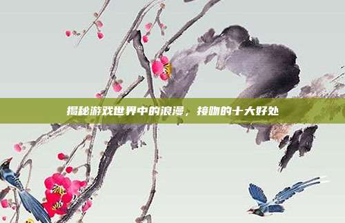 揭秘游戏世界中的浪漫，接吻的十大好处