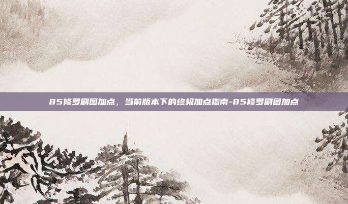 85修罗刷图加点,当前版本下的终极加点指南-85修罗刷图加点