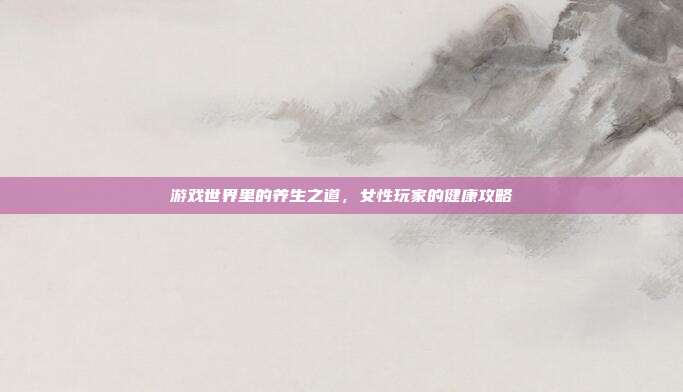 游戏世界里的养生之道,女性玩家的健康攻略