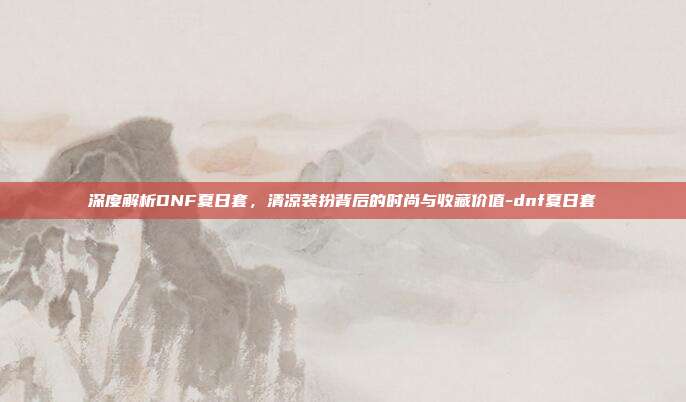 深度解析DNF夏日套,清凉装扮背后的时尚与收藏价值-dnf夏日套