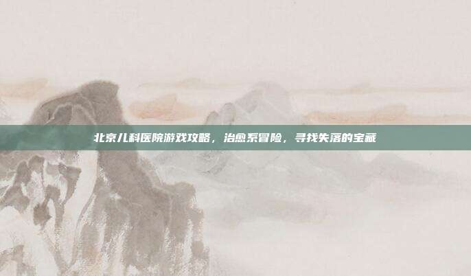 北京儿科医院游戏攻略，治愈系冒险，寻找失落的宝藏