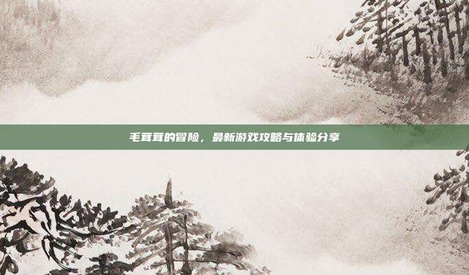 毛茸茸的冒险，最新游戏攻略与体验分享