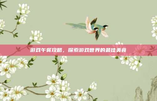 游戏午餐攻略，探索游戏世界的最佳美食