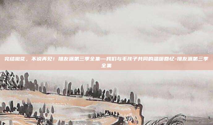 完结撒花,不说再见!撸友派第三季全集—我们与毛孩子共同的温暖回忆-撸友派第三季全集